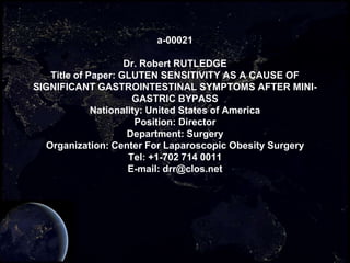 a-00021

                    Dr. Robert RUTLEDGE
   Title of Paper: GLUTEN SENSITIVITY AS A CAUSE OF
SIGNIFICANT GASTROINTESTINAL SYMPTOMS AFTER MINI-
                      GASTRIC BYPASS
             Nationality: United States of America
                       Position: Director
                     Department: Surgery
  Organization: Center For Laparoscopic Obesity Surgery
                     Tel: +1-702 714 0011
                     E-mail: drr@clos.net
 