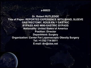 a-00023

                    Dr. Robert RUTLEDGE
Title of Paper: REPORTED EXPERIENCE WITH BAND, SLEEVE
            GASTRECTOMY, ROUX-EN Y GASTRIC
             BYPASS AND MINI-GASTRIC BYPASS
             Nationality: United States of America
                       Position: Director
                     Department: Surgery
    Organization: Center For Laparoscopic Obesity Surgery
                     Tel: +1-702 714 0011
                     E-mail: drr@clos.net
 