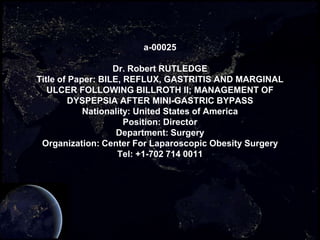 a-00025

                   Dr. Robert RUTLEDGE
Title of Paper: BILE, REFLUX, GASTRITIS AND MARGINAL
   ULCER FOLLOWING BILLROTH II; MANAGEMENT OF
         DYSPEPSIA AFTER MINI-GASTRIC BYPASS
            Nationality: United States of America
                      Position: Director
                    Department: Surgery
 Organization: Center For Laparoscopic Obesity Surgery
                    Tel: +1-702 714 0011
 