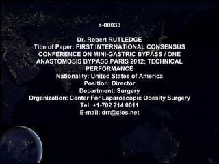 a-00033

                 Dr. Robert RUTLEDGE
 Title of Paper: FIRST INTERNATIONAL CONSENSUS
   CONFERENCE ON MINI-GASTRIC BYPASS / ONE
  ANASTOMOSIS BYPASS PARIS 2012; TECHNICAL
                     PERFORMANCE
          Nationality: United States of America
                    Position: Director
                  Department: Surgery
Organization: Center For Laparoscopic Obesity Surgery
                  Tel: +1-702 714 0011
                  E-mail: drr@clos.net
 