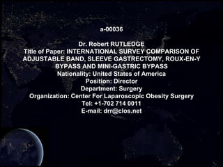 a-00036

                   Dr. Robert RUTLEDGE
Title of Paper: INTERNATIONAL SURVEY COMPARISON OF
ADJUSTABLE BAND, SLEEVE GASTRECTOMY, ROUX-EN-Y
            BYPASS AND MINI-GASTRIC BYPASS
            Nationality: United States of America
                      Position: Director
                    Department: Surgery
  Organization: Center For Laparoscopic Obesity Surgery
                    Tel: +1-702 714 0011
                    E-mail: drr@clos.net
 