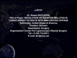 a-00101

                  Dr. Robert RUTLEDGE
Title of Paper: RESOLUTION OF DIABETES MELLITUS IN
LOWER WEIGHT PATIENTS WITH MINI-GASTRIC BYPASS
           Nationality: United States of America
                     Position: Director
                   Department: Surgery
 Organization: Center For Laparoscopic Obesity Surgery
                   Tel: +1-702 714 0011
                   E-mail: drr@clos.net
 