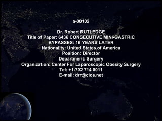 a-00102

                 Dr. Robert RUTLEDGE
  Title of Paper: 6436 CONSECUTIVE MINI-GASTRIC
             BYPASSES: 16 YEARS LATER
          Nationality: United States of America
                    Position: Director
                  Department: Surgery
Organization: Center For Laparoscopic Obesity Surgery
                  Tel: +1-702 714 0011
                  E-mail: drr@clos.net
 