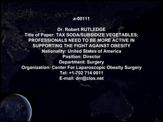 a-00111

                 Dr. Robert RUTLEDGE
 Title of Paper: TAX SODA/SUBSIDIZE VEGETABLES;
   PROFESSIONALS NEED TO BE MORE ACTIVE IN
     SUPPORTING THE FIGHT AGAINST OBESITY
          Nationality: United States of America
                    Position: Director
                  Department: Surgery
Organization: Center For Laparoscopic Obesity Surgery
                  Tel: +1-702 714 0011
                  E-mail: drr@clos.net
 