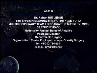 a-00112

                    Dr. Robert RUTLEDGE
    Title of Paper: BLAMING THE VICTIM; NEED FOR A
MULTIDISCIPLINARY TEAM FOR BARIATRIC SURGERY, MINI-
                      GASTRIC BYPASS
            Nationality: United States of America
                      Position: Director
                     Department: Surgery
  Organization: Center For Laparoscopic Obesity Surgery
                     Tel: +1-702 714 0011
                     E-mail: drr@clos.net
 