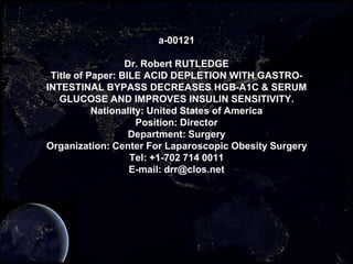 a-00121

                  Dr. Robert RUTLEDGE
 Title of Paper: BILE ACID DEPLETION WITH GASTRO-
INTESTINAL BYPASS DECREASES HGB-A1C & SERUM
   GLUCOSE AND IMPROVES INSULIN SENSITIVITY.
           Nationality: United States of America
                     Position: Director
                   Department: Surgery
Organization: Center For Laparoscopic Obesity Surgery
                   Tel: +1-702 714 0011
                   E-mail: drr@clos.net
 