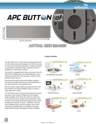 Copyright © 2013 Deliberant LLC 
Usage examples 
Small/Medium size office Airport 
School/University Restaurant/Bar 
Hotel 
ACTUAL SIZE IMAGES 
103 mm (4.05 inch) 
29 mm (1.14 inch) 
The APC Button af is a small, robust and high performance 
2.4 GHz indoor access point designed for SOHO and small 
to medium size enterprise applications. Unobtrusive design 
and operational robustness make it ideal for permanent 
installations on high walls or ceilings. 
This product is equipped with a high output power (up to 23 
dBm) 802.11n MIMO radio which allows effective commu-nication 
with older 802.11b/g equipment as well as newer 
standards based devices. 
Dual firmware image will allow safe software upgrades. 
The device will restart using the prior working firmware in 
the unfortunate event of an upgrade failure. 
802.3af standard support allows powering the device with 
PoE switches and makes installation easy by running a 
single cable from a switch. 
The APC Button uses an advanced and feature-rich operat-ing 
system which supports bridge/router and repeater 
modes (repeater mode allows the product to operate as 
an access point and as a station at the same time). It also 
provides a user-friendly Adobe Flex based GUI with instant 
reconfiguration (without a reboot), installation tools (site 
survey, delayed reboot, spectrum analyzer, ping, tracer-oute) 
and is compatible with our standalone and cloud 
based Wireless Network Management System 
(WNMS). 
Home 
 