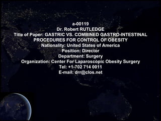 a-00119
Dr. Robert RUTLEDGE
Title of Paper: GASTRIC VS. COMBINED GASTRO-INTESTINAL
PROCEDURES FOR CONTROL OF OBESITY
Nationality: United States of America
Position: Director
Department: Surgery
Organization: Center For Laparoscopic Obesity Surgery
Tel: +1-702 714 0011
E-mail: drr@clos.net

 