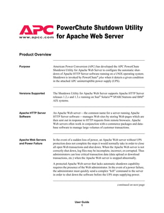 3RZHU&KXWH6KXWGRZQ8WLOLW
w w w. a p c c . c o m   IRU$SDFKH:HE6HUYHU

Product Overview


Purpose              American Power Conversion (APC) has developed the APC PowerChute
                     Shutdown Utility for Apache Web Server to configure the automatic shut-
                     down of Apache HTTP Server software running on a UNIX operating system.
                     Shutdown is invoked by PowerChute® plus when it detects a given condition
                     in the attached APC uninterruptible power supply (UPS).



Versions Supported   The Shutdown Utility for Apache Web Server supports Apache HTTP Server
                     releases 1.2.x and 1.3.x running on Sun® Solaris™ SPARCStations and IBM®
                     AIX systems.



Apache HTTP Server   An Apache Web server—the common name for a server running Apache
Software             HTTP Server software—manages Web sites by storing Web pages which are
                     then sent out in response to HTTP requests from remote browsers. Apache
                     Web servers often work in conjunction with e-commerce packages and data-
                     base software to manage large volumes of customer transactions.



Apache Web Servers   In the event of a sudden loss of power, an Apache Web server without UPS
and Power Failure    protection does not complete the steps it would normally take in order to close
                     all open Web transactions and shut down. When the Apache Web server is not
                     correctly shut down, log files may be incomplete, incorrect, or corrupted. Thus
                     administrators can lose critical transaction data (data upload or download
                     transactions, etc.) when the Apache Web server is stopped abnormally.
                     A protected Apache Web server that lacks automatic shutdown capability
                     requires the presence of the Web administrator. In the event of a power failure,
                     the administrator must quickly send a complex “kill” command to the server
                     in order to shut down the software before the UPS stops supplying power.


                                                                             continued on next page




                                        User Guide
                                             1
 