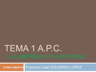TEMA 1 A.P.C.
1- LA EMPRESA Y SU ENTORNO
CFGM-COMERCIO   Francisco José IZQUIERDO LÓPEZ
 