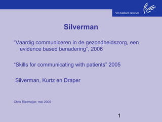 Silverman
“Vaardig communiceren in de gezondheidszorg, een
evidence based benadering”, 2006
“Skills for communicating with patients” 2005
Silverman, Kurtz en Draper

Chris Rietmeijer, mei 2009

1

 