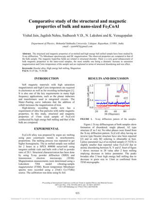 Comparative study of the structural and magnetic
properties of bulk and nano-sized Fe2CoAl
Vishal Jain, Jagdish Nehra, Sudheesh V.D., N. Lakshmi and K. Venugopalan
Department of Physics, Mohanlal Sukhadia University, Udaipur, Rajasthan, 313001, India
email:- vjain045@gmail.com
Abstract. The structural and magnetic properties of as-melted and high energy ball milled sample have been studied by
X-ray diffraction, 57
Fe Mössbauer spectroscopy and DC magnetization. The observed properties are compared to that of
the bulk sample. The magnetic hyperfine fields are related to structural disorder. There is a very good enhancement of
bulk magnetic properties in the nano-sized samples, the most notable one being a dramatic increase in saturation
magnetization and Curie temperature of the sample and are explained in terms of structural disordering and size effect.
Keywords: Heusler alloy, High energy ball milling, Magnetism
PACS: 81.07.Bc, 75.50.Bb
INTRODUCTION
Soft magnetic materials with high saturation
magnetization and high Curie temperature are required
in electronics as well as for recording technologies [1].
It is also one of the key requirements in many high
frequency applications, such as the planar inductors
and transformers used in integrated circuits. The
Slater–Pauling curve indicates that the addition of
cobalt increases the magnetization of iron.
High-density recording media now has a
requirement of ultra fine particles with stable magnetic
properties. In this study, structural and magnetic
properties of 13nm sized sample of Fe2CoAl
synthesized by high energy ball milling and that of the
bulk are compared.
EXPERIMENTAL
Fe2CoAl alloy was prepared by argon arc melting
using pure constituent metals in stoichiometric
proportions. The melting process was repeated to get
higher homogeneity. The as melted sample was milled
for 2 hours in a SPEX 8000M mixer/mill using
tungsten carbide vials and balls with a ball to powder
ratio of 20:1. Structural characterization has been done
by using X-ray powder diffraction (XRD) and
transmission electron microscopy (TEM).
Magnetization measurements were determined using a
Lakeshore 7304 model vibrating-sample
magnetometer (VSM). Room temperature Mössbauer
spectra were recorded using a 25mCi Co-57(Rh)
source. The calibration was done using Fe foil.
RESULTS AND DISCUSSION
FIGURE 1. X-ray diffraction pattern of the samples.
Figure.1 X-ray diffractogram of both samples show
formation of disordered, single phased, A2 type
structure (F m-3 m). No other phases were found from
the X-ray diffraction pattern. Fe2CoAl alloy having an
inverse type Heusler structure have also been reported
[2] and so only B2 ordering is obtainable at best.
Lattice parameter (a0) of as-melted sample (5.732Å) is
slightly smaller than reported value Fe2CoAl due to
atomic disordering between X, Y and Z. Inset of figure
 VKRZV LQFUHDVH LQ ș YDOXH DIWHU  KRXU PLOOLQJ
implying decrease in lattice parameter. The peaks
broaden after 2 hour high energy ball milling due to
decrease in grain size to 13nm as confirmed from
TEM micrographs.
Proceeding of International Conference on Recent Trends in Applied Physics and Material Science
AIP Conf. Proc. 1536, 935-936 (2013); doi: 10.1063/1.4810537
© 2013 AIP Publishing LLC 978-0-7354-1160-9/$30.00
935
Downloaded 07 Jun 2013 to 117.211.88.66. This article is copyrighted as indicated in the abstract. Reuse of AIP content is subject to the terms at: http://proceedings.aip.org/about/rights_permissions
 