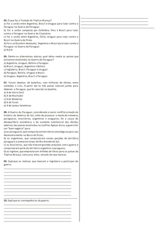 05. O que foi o Tratado da Tríplice Aliança?
a) Foi a união entre Argentina, Brasil e Uruguai para lutar contra o
Paraguai na Guerra do Paraguai.
b) Foi a união composta por Colômbia, Peru e Brasil para lutar
contra o Paraguai na Guerra da Cisplatina.
c) Foi a união entre Argentina, Chile, Uruguai para lutar contra o
Brasil na Guerra da Prata.
d) Foi a união entre Venezuela, Argentina e Brasil paralutar contra o
Paraguai na Guerra do Paraguai.
e) N.D.A
06. Dentre as alternativas abaixo, qual delas revela os países que
estiveram envolvidos na Guerra do Paraguai?
a) Argentina, Uruguai, Bolívia e Paraguai.
b) Brasil, Uruguai, Argentina e Bolívia.
c) Inglaterra, Brasil, Paraguai e Uruguai.
d) Paraguai, Bolívia, Uruguai e Brasil.
e) Uruguai, Argentina, Brasil e Paraguai.
07. Foram dezenas de batalhas, com milhares de vítimas entre
soldados e civis. A partir daí os três países lutaram juntos para
deterem o Paraguai, que foi vencido na batalha.
a) A de Cerro Corá
b) A de Riachuelo
c) A de Waterloo
d) A de Tuiuti
e) A de Lomas Valentinas
08. A Guerra do Paraguai, considerada o maior conflito armado da
história da América do Sul, além de provocar a morte de inúmeros
paraguaios, brasileiros, argentinos e uruguaios, foi a causa do
desequilíbrio econômico e do aumento substancial das dívidas
externas dos países envolvidos no conflito.Apesar disso,a guerra foi
um "bom negócio" para:
a) os paraguaios,queconquistaramterritórios estratégicospara seu
desenvolvimento na Bacia do Prata;
b) os argentinos, que conquistaram vastas porções do território
paraguaio e anexaram áreas do Rio Grande do Sul;
c) os brasileiros, que não tiveram grandes prejuízos com a guerra e
conquistaram parte do território argentino e paraguaio;
d) os ingleses,que emprestaram milhões de libras para os países da
Tríplice Aliança, com juros altos, através de seus bancos.
09. Explique os motivos que levaram a Inglaterra a participar da
guerra.
________________________________________________________
________________________________________________________
________________________________________________________
________________________________________________________
________________________________________________________
________________________________________________________
________________________________________________________
________________________________________________________
________________________________________________________
________________________________________________________
10. Explique as consequências da guerra:
________________________________________________________
________________________________________________________
________________________________________________________
________________________________________________________
________________________________________________________
________________________________________________________
________________________________________________________
________________________________________________________
________________________________________________________
________________________________________________________
 