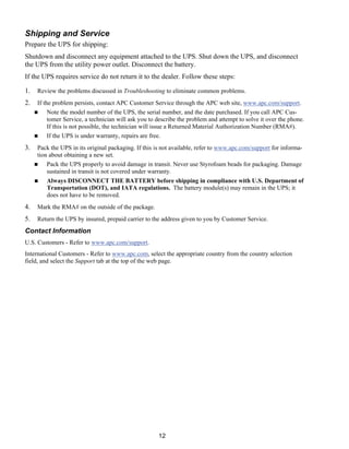 12
Shipping and Service
Prepare the UPS for shipping:
Shutdown and disconnect any equipment attached to the UPS. Shut down the UPS, and disconnect
the UPS from the utility power outlet. Disconnect the battery.
If the UPS requires service do not return it to the dealer. Follow these steps:
1. Review the problems discussed in Troubleshooting to eliminate common problems.
2. If the problem persists, contact APC Customer Service through the APC web site, www.apc.com/support.
( Note the model number of the UPS, the serial number, and the date purchased. If you call APC Cus-
tomer Service, a technician will ask you to describe the problem and attempt to solve it over the phone.
If this is not possible, the technician will issue a Returned Material Authorization Number (RMA#).
( If the UPS is under warranty, repairs are free.
3. Pack the UPS in its original packaging. If this is not available, refer to www.apc.com/support for informa-
tion about obtaining a new set.
( Pack the UPS properly to avoid damage in transit. Never use Styrofoam beads for packaging. Damage
sustained in transit is not covered under warranty.
( Always DISCONNECT THE BATTERY before shipping in compliance with U.S. Department of
Transportation (DOT), and IATA regulations. The battery module(s) may remain in the UPS; it
does not have to be removed.
4. Mark the RMA# on the outside of the package.
5. Return the UPS by insured, prepaid carrier to the address given to you by Customer Service.
Contact Information
U.S. Customers - Refer to www.apc.com/support.
International Customers - Refer to www.apc.com, select the appropriate country from the country selection
field, and select the Support tab at the top of the web page.
 