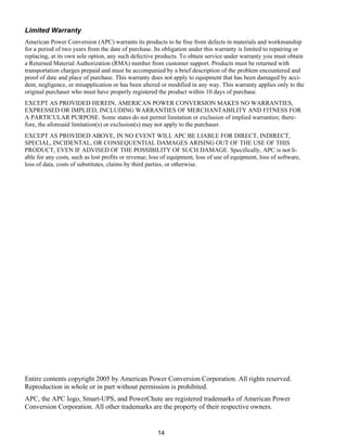 14
Limited Warranty
American Power Conversion (APC) warrants its products to be free from defects in materials and workmanship
for a period of two years from the date of purchase. Its obligation under this warranty is limited to repairing or
replacing, at its own sole option, any such defective products. To obtain service under warranty you must obtain
a Returned Material Authorization (RMA) number from customer support. Products must be returned with
transportation charges prepaid and must be accompanied by a brief description of the problem encountered and
proof of date and place of purchase. This warranty does not apply to equipment that has been damaged by acci-
dent, negligence, or misapplication or has been altered or modified in any way. This warranty applies only to the
original purchaser who must have properly registered the product within 10 days of purchase.
EXCEPT AS PROVIDED HEREIN, AMERICAN POWER CONVERSION MAKES NO WARRANTIES,
EXPRESSED OR IMPLIED, INCLUDING WARRANTIES OF MERCHANTABILITY AND FITNESS FOR
A PARTICULAR PURPOSE. Some states do not permit limitation or exclusion of implied warranties; there-
fore, the aforesaid limitation(s) or exclusion(s) may not apply to the purchaser.
EXCEPT AS PROVIDED ABOVE, IN NO EVENT WILL APC BE LIABLE FOR DIRECT, INDIRECT,
SPECIAL, INCIDENTAL, OR CONSEQUENTIAL DAMAGES ARISING OUT OF THE USE OF THIS
PRODUCT, EVEN IF ADVISED OF THE POSSIBILITY OF SUCH DAMAGE. Specifically, APC is not li-
able for any costs, such as lost profits or revenue, loss of equipment, loss of use of equipment, loss of software,
loss of data, costs of substitutes, claims by third parties, or otherwise.
Entire contents copyright 2005 by American Power Conversion Corporation. All rights reserved.
Reproduction in whole or in part without permission is prohibited.
APC, the APC logo, Smart-UPS, and PowerChute are registered trademarks of American Power
Conversion Corporation. All other trademarks are the property of their respective owners.
 
