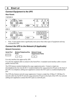 4
2: START UP
Connect Equipment to the UPS
Rear Panels
110/120 V:
230 V:
• Note: A laser printer draws significantly more power than other types of equipment and may
overload the UPS.
Connect the UPS to the Network (if Applicable)
Network Connectors
Serial Port Modem/Telephone/Fax
Ports
Network Surge
Suppression Ports
Use only interface kits approved by APC.
Use only the supplied cable to connect to the Serial Port. A standard serial interface cable is incom-
patible with the UPS.
The UPS features modem/telephone/fax surge suppression ports. Connect a single mo-
dem/telephone/fax line into the RJ-11 modem/telephone/fax surge protection IN jack on the back of
the UPS. Use telephone cabling (not supplied) to connect the OUT jack to a modem/telephone/fax
port.
The UPS also features network surge suppression. Connect a single line 10 Base-T/ 100 Base-Tx
network cable into the RJ-45 network surge protection IN jack on the back of the UPS. Use network
cabling (not supplied) to connect the OUT jack to a network port.
 
