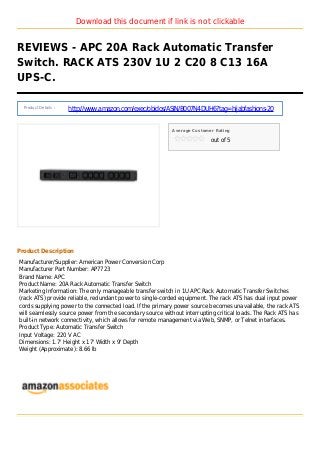 Download this document if link is not clickable
REVIEWS - APC 20A Rack Automatic Transfer
Switch. RACK ATS 230V 1U 2 C20 8 C13 16A
UPS-C.
Product Details :
http://www.amazon.com/exec/obidos/ASIN/B007N4DUH6?tag=hijabfashions-20
Average Customer Rating
out of 5
Product Description
Manufacturer/Supplier: American Power Conversion Corp
Manufacturer Part Number: AP7723
Brand Name: APC
Product Name: 20A Rack Automatic Transfer Switch
Marketing Information: The only manageable transfer switch in 1U APC Rack Automatic Transfer Switches
(rack ATS) provide reliable, redundant power to single-corded equipment. The rack ATS has dual input power
cords supplying power to the connected load. If the primary power source becomes unavailable, the rack ATS
will seamlessly source power from the secondary source without interrupting critical loads. The Rack ATS has
built-in network connectivity, which allows for remote management via Web, SNMP, or Telnet interfaces.
Product Type: Automatic Transfer Switch
Input Voltage: 220 V AC
Dimensions: 1.7' Height x 17' Width x 9' Depth
Weight (Approximate): 8.66 lb
 