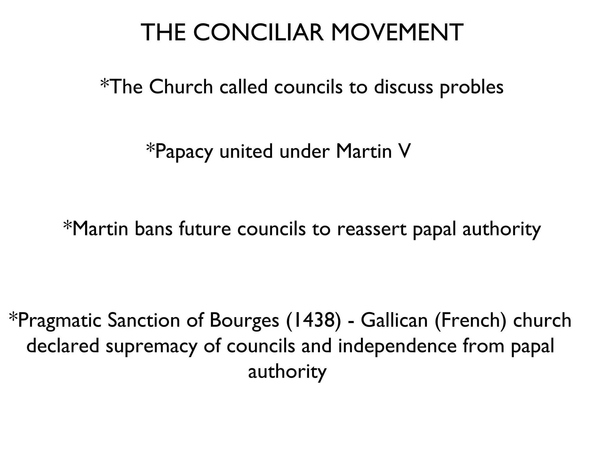 THE CONCILIAR MOVEMENT *The Church called councils to discuss probles *Papacy united under Martin V *Martin bans future councils to reassert papal authority *Pragmatic Sanction of Bourges (1438) - Gallican (French) church declared supremacy of councils and independence from papal authority  