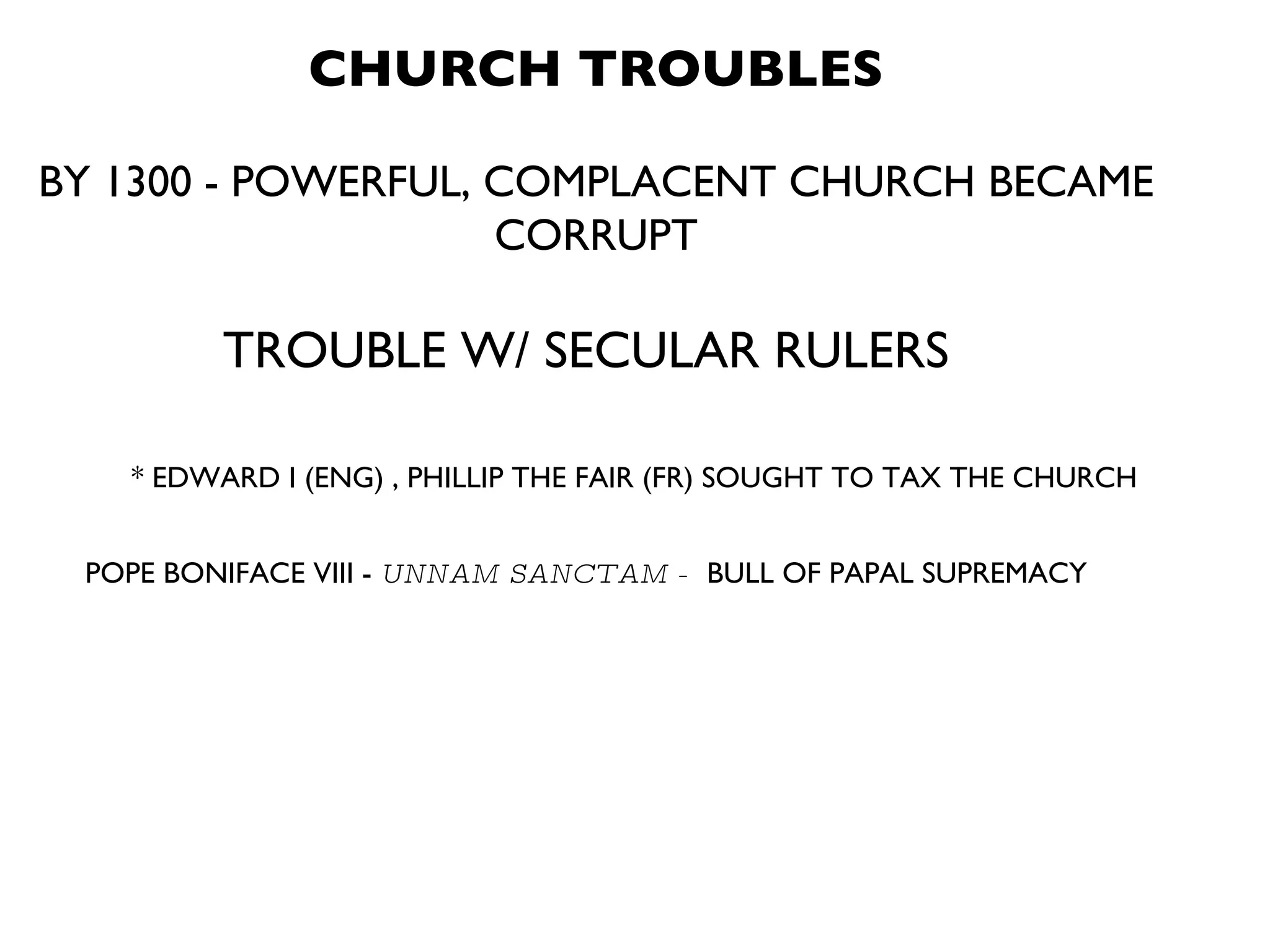 CHURCH TROUBLES BY 1300 - POWERFUL, COMPLACENT CHURCH BECAME CORRUPT TROUBLE W/ SECULAR RULERS * EDWARD I (ENG) , PHILLIP THE FAIR (FR) SOUGHT TO TAX THE CHURCH POPE BONIFACE VIII -  UNNAM SANCTAM -  BULL OF PAPAL SUPREMACY 