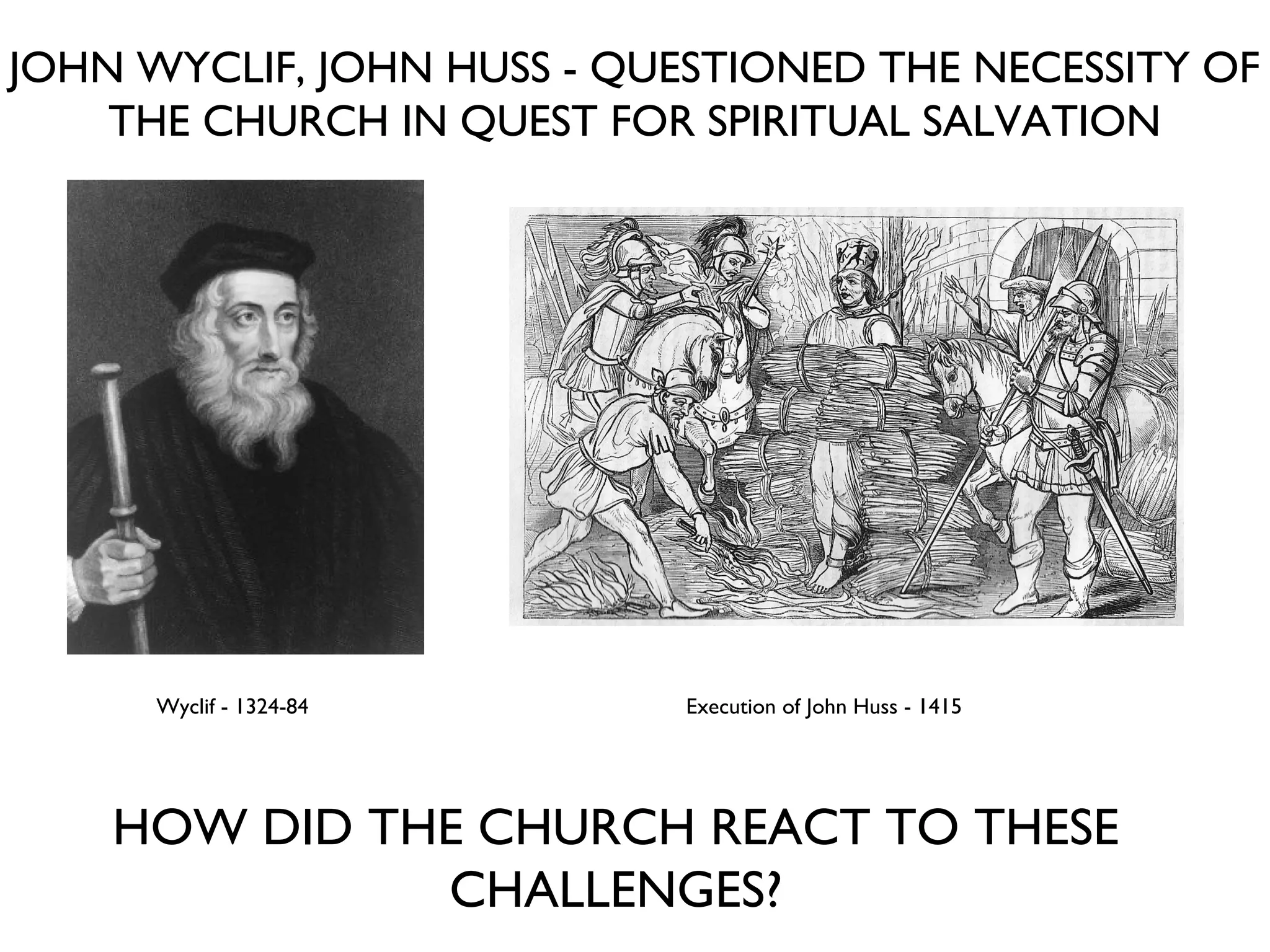 JOHN WYCLIF, JOHN HUSS - QUESTIONED THE NECESSITY OF THE CHURCH IN QUEST FOR SPIRITUAL SALVATION Wyclif - 1324-84 Execution of John Huss - 1415 HOW DID THE CHURCH REACT TO THESE CHALLENGES? 