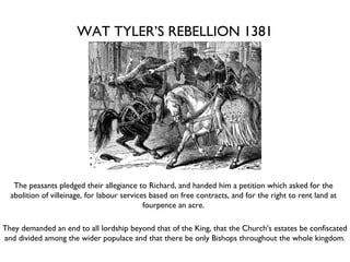 WAT TYLER’S REBELLION 1381 The peasants pledged their allegiance to Richard, and handed him a petition which asked for the abolition of villeinage, for labour services based on free contracts, and for the right to rent land at fourpence an acre. They demanded an end to all lordship beyond that of the King, that the Church's estates be confiscated and divided among the wider populace and that there be only Bishops throughout the whole kingdom. 