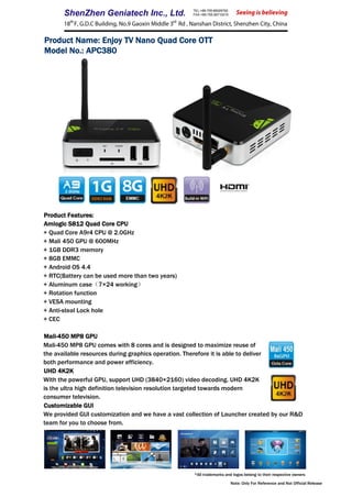 Product Name: Enjoy TV Nano Quad Core OTT
Model No.: APC380
Product Features:
Amlogic S812 Quad Core CPU
+ Quad Core A9r4 CPU @ 2.0GHz
+ Mali 450 GPU @ 600MHz
+ 1GB DDR3 memory
+ 8GB EMMC
+ Android OS 4.4
+ RTC(Battery can be used more than two years)
+ Aluminum case（7×24 working）
+ Rotation function
+ VESA mounting
+ Anti-steal Lock hole
+ CEC
Mali-450 MP8 GPU
Mali-450 MP8 GPU comes with 8 cores and is designed to maximize reuse of
the available resources during graphics operation. Therefore it is able to deliver
both performance and power efficiency.
UHD 4K2K
With the powerful GPU, support UHD (3840×2160) video decoding. UHD 4K2K
is the ultra high definition television resolution targeted towards modern
consumer television.
Customizable GUI
We provided GUI customization and we have a vast collection of Launcher created by our R&D
team for you to choose from.
*All trademarks and logos belong to their respective owners
Note: Only For Reference and Not Official Release
 