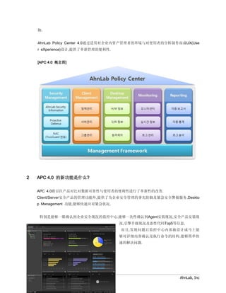 胁.


        AhnLab Policy Center 4.0通过适用对企业内资产管理者的环境与对使用者的分析制作而成UX(Use
        r eXperience)设计,提供了革新管理的便利性.


        [APC 4.0 概念图]




2       APC 4.0 的新功能是什么?

        APC 4.0跟以往产品对比对数据可靠性与使用者的便利性进行了革新性的改善.
        Client/Server安全产品的管理功能外,提供了为企业安全管理的事先防御及紧急安全警报服务,Deskto
        p Management 功能,能够快速应对紧急状况.


         特别是能够一眼确认到企业安全现况的监控中心,能够一次性确认到Agent安装现况,安全产品安装现
                                         况,引擎升级现况及恶性代码Top5等信息.
                                         而且,发现问题后监控中心内部被设计成马上能
                                         够对详细内容确认及执行命令的结构.能够简单快
                                         速的解决问题.




    AhnLab Policy Center 4.0 Sales FAQ                      AhnLab, Inc
 
