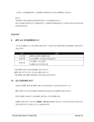 公共机关, 因Territory的特性 ,获得APC 4.0的CC认证后将终止APC3.0产品的营业.


        [参考]
        销售期限:可通过重新购买或重新签约来购买产品的期限(营业终止)
        服务支持期限:对所购买的产品能够获得补丁,快速修护的期限(服务终止日期),相应期间不提供新功能
        (含UI变更)的添加.




[Upgrade]


9       APC 4.0 的升级策略是什么？

        对以往使用APC产品,且使用期限有剩余的客户,可免费升级,但期限到期后需按照APC 4.0的续约价
        格进行续约.


               区分                                        内容
             产品对象            APC 2.x, APC 3.0(APC 3.5)
             免费升级            以往的APC产品有剩余使用期限的客户
                             以往APC 产品已到期.
             收费升级
                             按APC 4.0 续约价格升级


      升级至APC 4.0时,将发放新的APC 4.0产品序列号.
      (APC 3.0 的产品序列号,无法安装 APC 4.0产品.)
      升级至APC 4.0时,APC 4.0的授权书将以快递形式邮寄给客户.
        .

10      怎么升级至APC 4.0 ?

        需要将以往APC 3.0升级至APC 4.0时,首先要联系购买产品的代理商或安博士公司.


        APC 4.0的产品序列号需要根据升级策略重新发放,同时会发放APC 4.0的安装文件.


        使用以往APC 3.0的客户可通过APC 4.0升级工具升级至APC 4.0.


        但APC 4.0的升级工具预计将在2009年 10月末提供,APC 4.0升级工具的升级对象,版本及备份信息
        等将在提供升级工具时通过主页公告或邮箱来说明.




    AhnLab Policy Center 4.0 Sales FAQ                        AhnLab, Inc
 