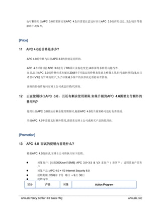 也可删除以往APC 3.0后重新安装APC 4.0,但需要注意这时以往APC 3.0的群组信息,日志/统计等数
     据将不被保存,




[Price]

11   APC 4.0的价格是多少?

      APC 4.0的价格与以往APC 3.0的价格是同样的.


      APC 4.0对比以往APC 3.0进行了DB设计及构造变更,UI革新等多样的功能改善.
      而且,以往APC 3.0的价格体系本想在2005年7月裁定的价格表基础上略微上升,但考虑到使用V3,而且
      希望对V3进行管理的用户,为了尽量减少客户的负担决定保持原有价格.


      详细的价格请询问安博士公司或总经销/代理商.


12   正在使用以往APC 3.0，且还有剩余使用期限.如果升级到APC 4.0需要支付额外的
     费用吗?

      使用以往APC 3.0且还有剩余使用期限时,根据APC 4.0的升级策略可进行免费升级.


      升级APC 4.0不需要支付额外费用,请联系安博士公司或购买产品的代理商.




[Promotion]

13   APC 4.0 面试的促销内容是什么?

      随着APC 4.0的面试,安博士公司将执行如下促销..


             对象客户: [未满300User的SMB] APC 3.0~3.5 & V3 老客户 / 新客户 / 适用其他产品客
              户
             对象产品: APC 4.0 + V3 Internet Security 8.0
             促销期限: 2009年 7月 16日 ~ 9月 30日
             促销内容

      区分            产品                对象                 Action Program




 AhnLab Policy Center 4.0 Sales FAQ                                       AhnLab, Inc
 