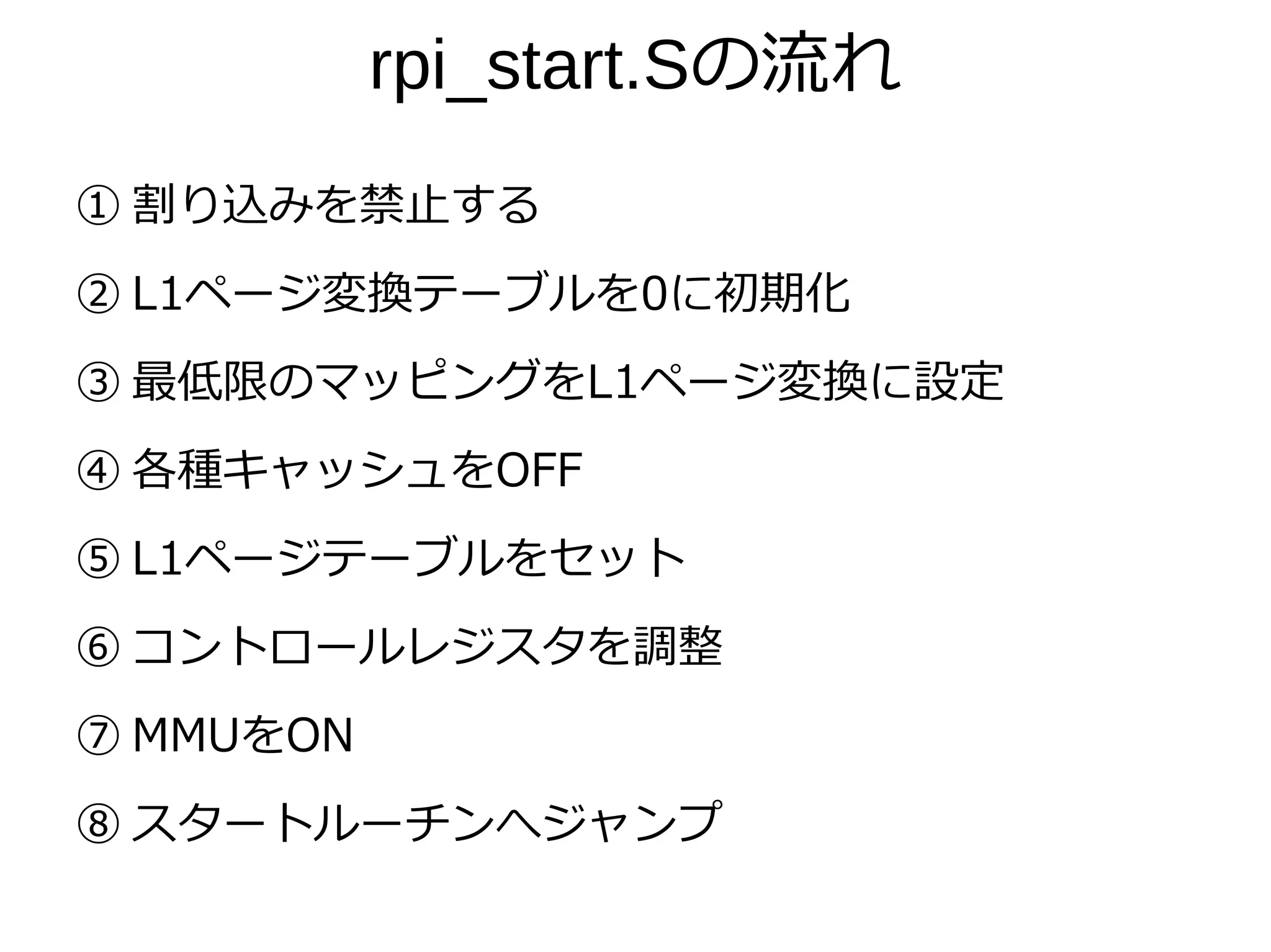 rpi_start.Sの流れ
① 割り込みを禁止する
② L1ページ変換テーブルを0に初期化
③ 最低限のマッピングをL1ページ変換に設定
④ 各種キャッシュをOFF
⑤ L1ページテーブルをセット
⑥ コントロールレジスタを調整
⑦ MMUをON
⑧ スタートルーチンへジャンプ
 