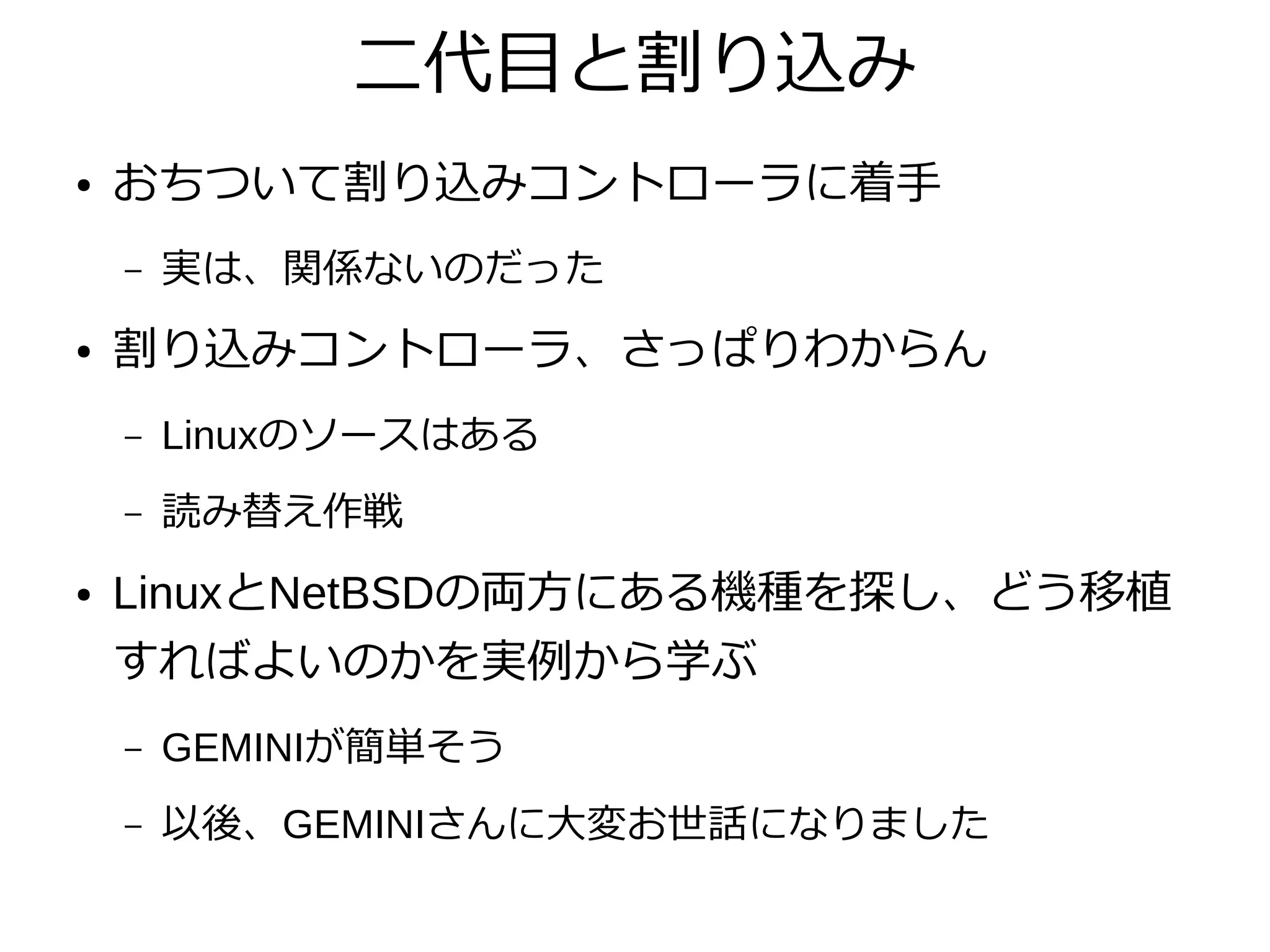 二代目と割り込み
● おちついて割り込みコントローラに着手
– 実は、関係ないのだった
● 割り込みコントローラ、さっぱりわからん
– Linuxのソースはある
– 読み替え作戦
● LinuxとNetBSDの両方にある機種を探し、どう移植
すればよいのかを実例から学ぶ
– GEMINIが簡単そう
– 以後、GEMINIさんに大変お世話になりました
 