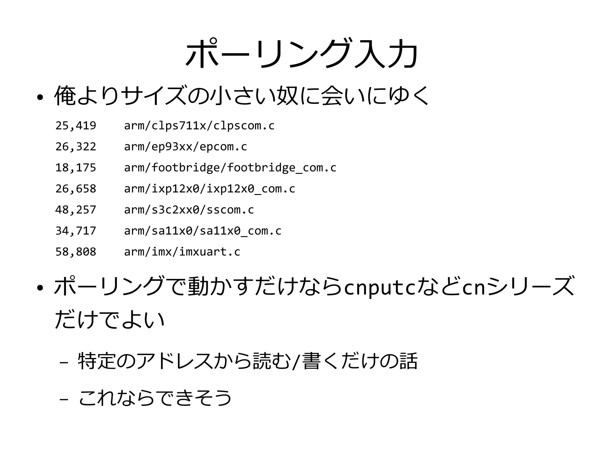 ポーリング入力
● 俺よりサイズの小さい奴に会いにゆく
　　25,419 arm/clps711x/clpscom.c
　　26,322 arm/ep93xx/epcom.c
　　18,175 arm/footbridge/footbridge_com.c
　　26,658 arm/ixp12x0/ixp12x0_com.c
　　48,257 arm/s3c2xx0/sscom.c
　　34,717 arm/sa11x0/sa11x0_com.c
　　58,808 arm/imx/imxuart.c
● ポーリングで動かすだけならcnputcなどcnシリーズ
だけでよい
– 特定のアドレスから読む/書くだけの話
– これならできそう
 