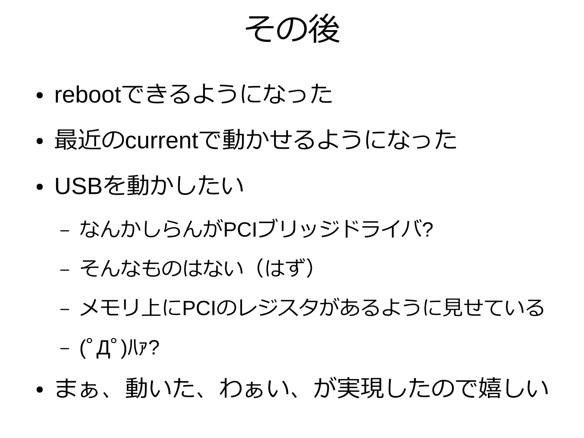 その後
● rebootできるようになった
● 最近のcurrentで動かせるようになった
● USBを動かしたい
– なんかしらんがPCIブリッジドライバ?
– そんなものはない（はず）
– メモリ上にPCIのレジスタがあるように見せている
– (ﾟДﾟ)ﾊｧ?
● まぁ、動いた、わぁい、が実現したので嬉しい
 