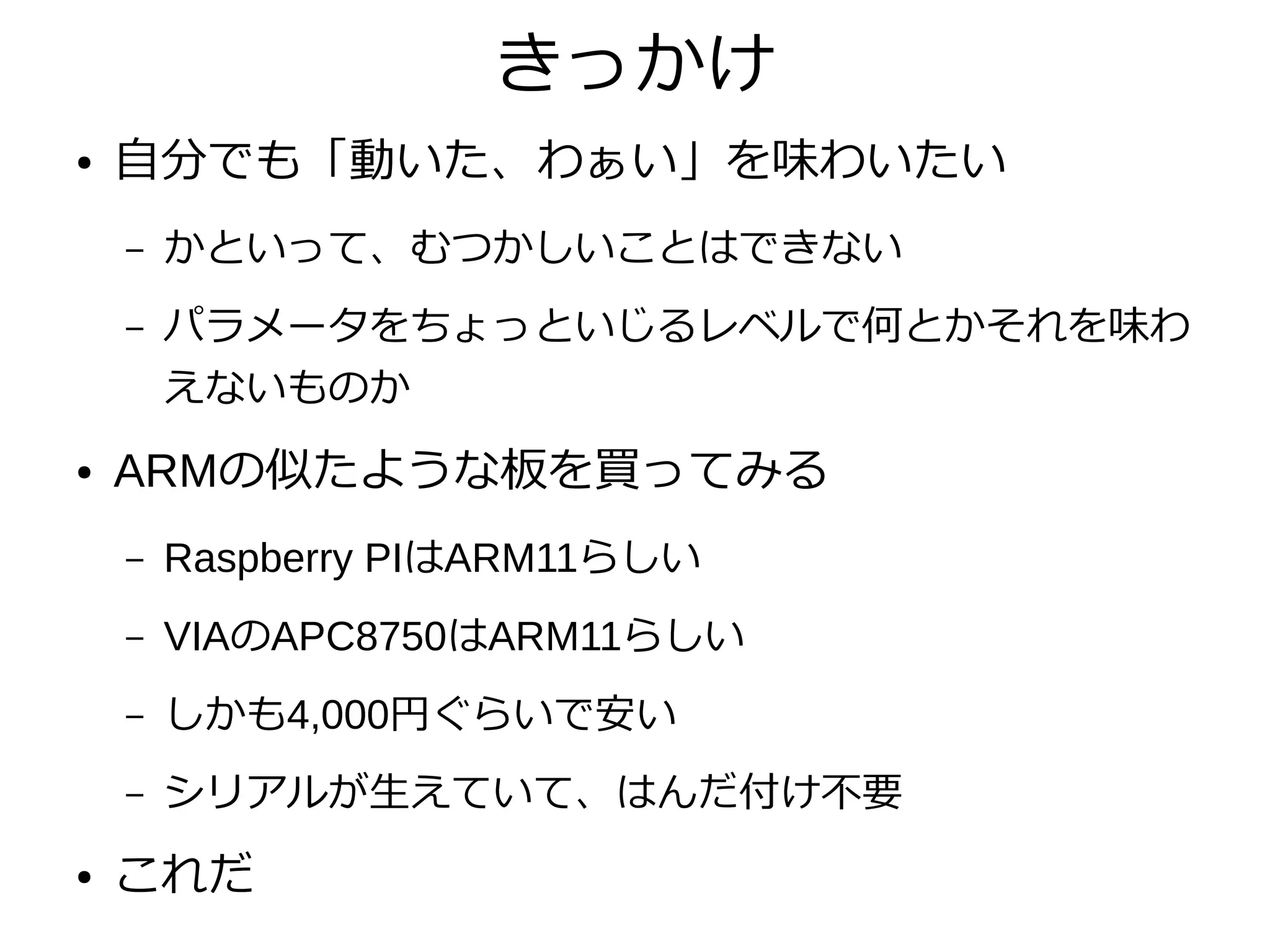 きっかけ
● 自分でも「動いた、わぁい」を味わいたい
– かといって、むつかしいことはできない
– パラメータをちょっといじるレベルで何とかそれを味わ
えないものか
● ARMの似たような板を買ってみる
– Raspberry PIはARM11らしい
– VIAのAPC8750はARM11らしい
– しかも4,000円ぐらいで安い
– シリアルが生えていて、はんだ付け不要
● これだ
 