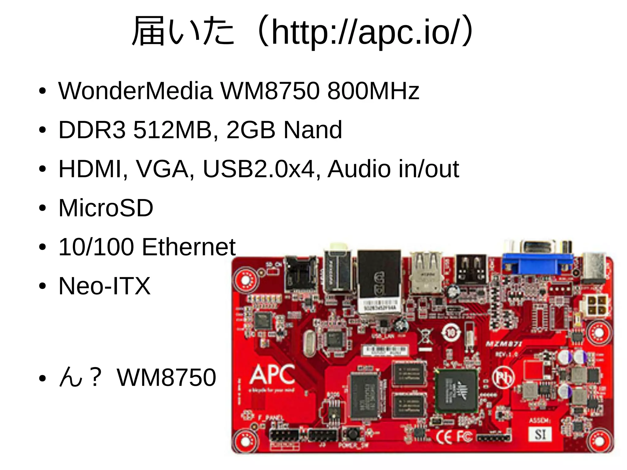 届いた（http://apc.io/）
● WonderMedia WM8750 800MHz
● DDR3 512MB, 2GB Nand
● HDMI, VGA, USB2.0x4, Audio in/out
● MicroSD
● 10/100 Ethernet
● Neo-ITX
● ん？ WM8750
 