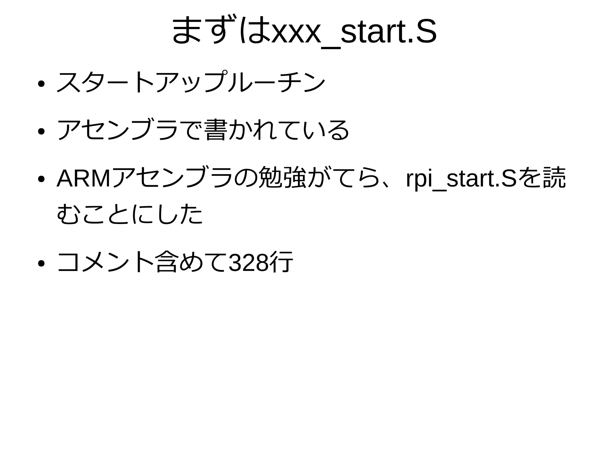 まずはxxx_start.S
● スタートアップルーチン
● アセンブラで書かれている
● ARMアセンブラの勉強がてら、rpi_start.Sを読
むことにした
● コメント含めて328行
 