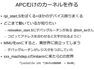 APCむけのカーネルを作る
● rpi_start.Sをぱくる+ほかのデバイス削りまくる
● どこまで動いているか知りたい
– netwalker_start.Sにデバッグルーチンがある @bsh_twさん
– コピってアドレスを合わせると文字が出るように!
● MMUをonにすると、異世界に旅立ってしまう
– デバッグルーチンがレジスタをつぶしていた
● xxx_machdep.cのinitarmに来たらCの世界
　　　　　　　*(volatile int *)0xfe200000 = 0x40;
 