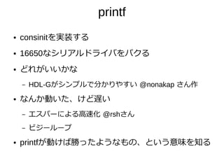 printf
● consinitを実装する
● 16650なシリアルドライバをパクる
● どれがいいかな
– HDL-Gがシンプルで分かりやすい @nonakap さん作
● なんか動いた、けど遅い
– エスパーによる高速化 @rshさん
– ビジーループ
● printfが動けば勝ったようなもの、という意味を知る
 