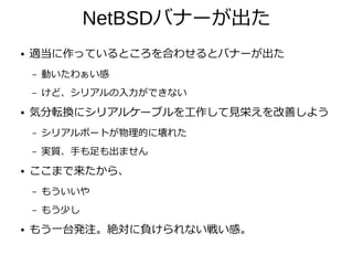 NetBSDバナーが出た
● 適当に作っているところを合わせるとバナーが出た
– 動いたわぁい感
– けど、シリアルの入力ができない
● 気分転換にシリアルケーブルを工作して見栄えを改善しよう
– シリアルポートが物理的に壊れた
– 実質、手も足も出ません
● ここまで来たから、
– もういいや
– もう少し
● もう一台発注。絶対に負けられない戦い感。
 