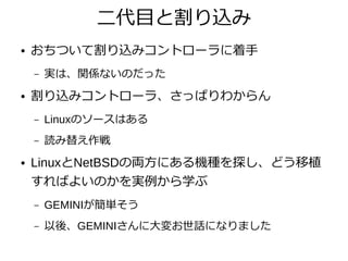 二代目と割り込み
● おちついて割り込みコントローラに着手
– 実は、関係ないのだった
● 割り込みコントローラ、さっぱりわからん
– Linuxのソースはある
– 読み替え作戦
● LinuxとNetBSDの両方にある機種を探し、どう移植
すればよいのかを実例から学ぶ
– GEMINIが簡単そう
– 以後、GEMINIさんに大変お世話になりました
 