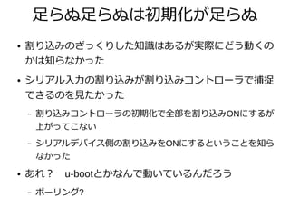 足らぬ足らぬは初期化が足らぬ
● 割り込みのざっくりした知識はあるが実際にどう動くの
かは知らなかった
● シリアル入力の割り込みが割り込みコントローラで捕捉
できるのを見たかった
– 割り込みコントローラの初期化で全部を割り込みONにするが
上がってこない
– シリアルデバイス側の割り込みをONにするということを知ら
なかった
● あれ？　u-bootとかなんで動いているんだろう
– ポーリング?
 