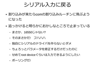 シリアル入力に戻る
● 割り込みが来たらcomの割り込みルーチンに飛ぶよう
になった
● 追っかけると明らかにおかしなところで止まっている
– まさか、16550じゃない?
– そのまさかだ!　フハハハ
– 独自にシリアルのドライバを作らないとダメ
– ちょろっとパラメータを修正するだけだったのに
– せめてroot deviceぐらいは入力できるようにしたい
– ポーリングだ!
 