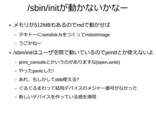 /sbin/initが動かないかなー
● メモリが512MBもあるのでmdで動かせば
– テキトーにramdisk.fsをつくってmdsetimage
– うごかねー
● /sbin/initはユーザ空間で動いているのでprintfとか使えないよ
– print_consoleとかいうのがありますな(open,write)
– やったpanicした!
– あれ、もしかしてddb使える?
– ぐるぐるまわって結局デバイスのメジャー番号がなかった
– 新しいデバイスを作っている感を満喫
 