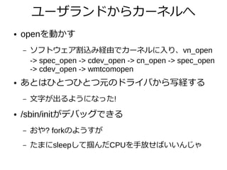 ユーザランドからカーネルへ
● openを動かす
– ソフトウェア割込み経由でカーネルに入り、vn_open
-> spec_open -> cdev_open -> cn_open -> spec_open
-> cdev_open -> wmtcomopen
● あとはひとつひとつ元のドライバから写経する
– 文字が出るようになった!
● /sbin/initがデバッグできる
– おや? forkのようすが
– たまにsleepして掴んだCPUを手放せばいいんじゃ
 