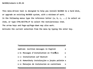 NetBSD/evbarm 6.99.24
This menu-driven tool is designed to help you install NetBSD to a hard disk,
or upgrade an existing NetBSD system, with a minimum of work.
In the following menus type the reference letter (a, b, c, ...) to select an
item, or type CTRL+N/CTRL+P to select the next/previous item.
The arrow keys and Page-up/Page-down may also work.
Activate the current selection from the menu by typing the enter key.
lqqqqqqqqqqqqqqqqqqqqqqqqqqqqqqqqqqqqqqqqqqqqqk
xwmtcom: ioctlion messages in English x
x b: Messages d'installation en fran軋is x
x c: Installation auf Deutsch x
x d: Komunikaty instalacyjne w jezyku polskim x
x e: Mensajes de instalacion en castellano x
mqqqqqqqqqqqqqqqqqqqqqqqqqqqqqqqqqqqqqqqqqqqqqj
 