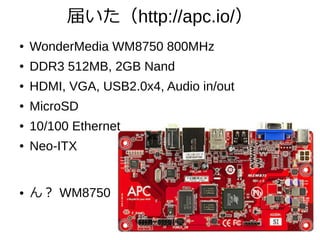 届いた（http://apc.io/）
● WonderMedia WM8750 800MHz
● DDR3 512MB, 2GB Nand
● HDMI, VGA, USB2.0x4, Audio in/out
● MicroSD
● 10/100 Ethernet
● Neo-ITX
● ん？ WM8750
 