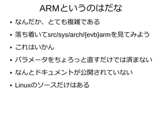 ARMというのはだな
● なんだか、とても複雑である
● 落ち着いてsrc/sys/arch/{evb}armを見てみよう
● これはいかん
● パラメータをちょろっと直すだけでは済まない
● なんとドキュメントが公開されていない
● Linuxのソースだけはある
 