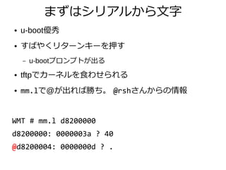 まずはシリアルから文字
● u-boot優秀
● すばやくリターンキーを押す
– u-bootプロンプトが出る
● tftpでカーネルを食わせられる
● mm.lで@が出れば勝ち。 @rshさんからの情報
WMT # mm.l d8200000
d8200000: 0000003a ? 40
@d8200004: 0000000d ? .
 