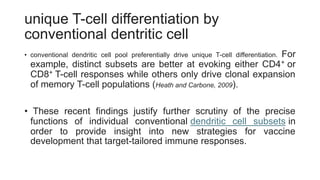 unique T-cell differentiation by
conventional dentritic cell
• conventional dendritic cell pool preferentially drive unique T-cell differentiation. For
example, distinct subsets are better at evoking either CD4+ or
CD8+ T-cell responses while others only drive clonal expansion
of memory T-cell populations (Heath and Carbone, 2009).
• These recent findings justify further scrutiny of the precise
functions of individual conventional dendritic cell subsets in
order to provide insight into new strategies for vaccine
development that target-tailored immune responses.
 