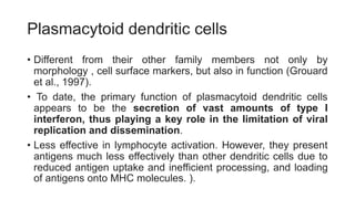 Plasmacytoid dendritic cells
• Different from their other family members not only by
morphology , cell surface markers, but also in function (Grouard
et al., 1997).
• To date, the primary function of plasmacytoid dendritic cells
appears to be the secretion of vast amounts of type I
interferon, thus playing a key role in the limitation of viral
replication and dissemination.
• Less effective in lymphocyte activation. However, they present
antigens much less effectively than other dendritic cells due to
reduced antigen uptake and inefficient processing, and loading
of antigens onto MHC molecules. ).
 